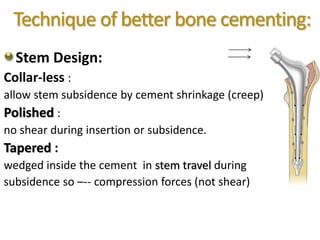 Technique of better bone cementing:
Stem Design:
Collar-less :
allow stem subsidence by cement shrinkage (creep)
Polished :
no shear during insertion or subsidence.
Tapered :
wedged inside the cement in stem travel during
subsidence so –-- compression forces (not shear)
 
