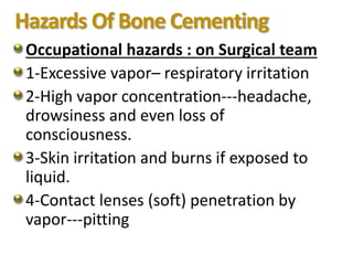 Hazards Of Bone Cementing
Occupational hazards : on Surgical team
1-Excessive vapor– respiratory irritation
2-High vapor concentration---headache,
drowsiness and even loss of
consciousness.
3-Skin irritation and burns if exposed to
liquid.
4-Contact lenses (soft) penetration by
vapor---pitting
 