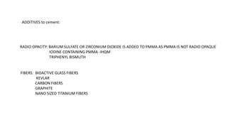 ADDITIVES to cement:
RADIO OPACITY: BARIUM SULFATE OR ZIRCONIUM DIOXIDE IS ADDED TO PMMA AS PMMA IS NOT RADIO OPAQUE
IODINE CONTAINING PMMA -IHQM
TRIPHENYL BISMUTH
FIBERS: BIOACTIVE GLASS FIBERS
KEVLAR
CARBON FIBERS
GRAPHITE
NANO SIZED TITANIUM FIBERS
 