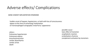Adverse effects/ Complications
BONE CEMENT IMPLANTATION SYNDROME
Sudden onset of hypoxia, hypotension, or both with loss of consciousness
appear at the time of cementing/ implantation
on transesophageal sonography-’snow flurry’ appearance
others :
Pulmonary hypertension
Pulmonary edema
bronchoconstriction
cardiac dysarthymia
cardiac arrest
death
possible cause:-
toxic effect of monomer
anaphylactic reaction
embolization of pmma
complement activation by monomers
 