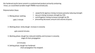 the hardened acyrlic bone cement is a polymerized product primarily containing
linear, un-crosslinked variable length PMMA macromolecules
Polymerization Steps:
1. Mixing phase: wetting.
• powerful & vigorous mixing increases porosity reducing strength
• vacuum mixing increases strength by 15%
• centrifugation mixing increases strength by 9%
• precooling decreases amount and volume of pores
2. Waiting phase: sticky dough- increase in viscosity
3. Working phase: dough has reduced mobility and increase in viscosity
stage of chain propagation
4. Setting phase: dough has hardened.
chain propagation has stopped.
upto 1 minute
upto several minutes
2-4 minutes
 