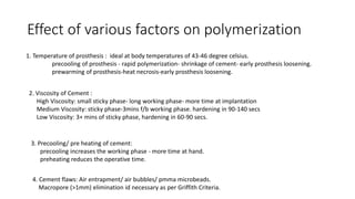 Effect of various factors on polymerization
1. Temperature of prosthesis : ideal at body temperatures of 43-46 degree celsius.
precooling of prosthesis - rapid polymerization- shrinkage of cement- early prosthesis loosening.
prewarming of prosthesis-heat necrosis-early prosthesis loosening.
2. Viscosity of Cement :
High Viscosity: small sticky phase- long working phase- more time at implantation
Medium Viscosity: sticky phase-3mins f/b working phase. hardening in 90-140 secs
Low Viscosity: 3+ mins of sticky phase, hardening in 60-90 secs.
3. Precooling/ pre heating of cement:
precooling increases the working phase - more time at hand.
preheating reduces the operative time.
4. Cement flaws: Air entrapment/ air bubbles/ pmma microbeads.
Macropore (>1mm) elimination id necessary as per Griffith Criteria.
 