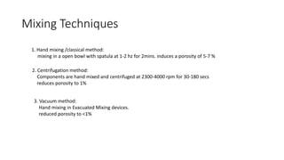 Mixing Techniques
1. Hand mixing /classical method:
mixing in a open bowl with spatula at 1-2 hz for 2mins. induces a porosity of 5-7 %
2. Centrifugation method:
Components are hand mixed and centrifuged at 2300-4000 rpm for 30-180 secs
reduces porosity to 1%
3. Vacuum method:
Hand mixing in Evacuated Mixing devices.
reduced porosity to <1%
 