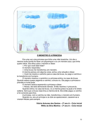 O MONSTRO E A PRINCESA

       Era uma vez uma princesa que tinha uma mãe boazinha. Um dia a
menina muito bonita foi fazer um piquenique e viu um monstro azul, que tinha
quatro olhos. Ela olhou para o monstro e disse:
       ─ Por que você está triste?
       O monstro respondeu:
       ─ Uma bruxa me transformou em monstro.
       A menina pensou em alguma coisa, achou uma solução e disse:
       ─ Você me mostra o caminho para a casa da bruxa, eu pego a varinha e
te transformo em humano.
       O monstro mostrou o caminho e a princesa entrou na casa da bruxa.
Quando estava quase pegando a varinha, a bruxa viu. Ela pegou a princesa e
prendeu-a numa jaula.
       O monstro estava esperando a princesa e disse:
       ─ Nossa, ela está demorando demais. Então resolveu ir procura-la.
       Quando entrou na casa da bruxa, viu a menina presa na jaula e foi direto
soltá-la. Sem que a bruxa visse tirou a menina de lá. Ela então pegou a varinha
e foi correndo para fora.
       A princesa, com a varinha na mão, transformou o monstro em humano.
       Quando viu, era um príncipe e os dois se apaixonaram, casaram-se e
viveram felizes para sempre.

                       Vitória Antunes dos Santos – 2º ano A – Ciclo Inicial
                             Willis da Silva Martins – 2º ano A – Ciclo Inicial




                                                                             10
 