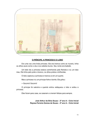 O PRÍNCIPE, A PRINCESA E O LOBO

      Era uma vez uma linda princesa. Ela era branca como as nuvens, tinha
os olhos azuis como o céu e os cabelos louros. Seu nome era Isabele.

      Um belo dia a princesa estava caminhando pela floresta e viu um lobo
mau. Ele tinha pelo preto e branco, os olhos pretos e brilhantes.

      O lobo capturou a princesa e trancou-a em um quarto.

      Mas a princesa viu um príncipe forte e bonito. Ela gritou:

      ─ Socorro! Socorro!

      O príncipe foi salvá-la e quando entrou esfaqueou o lobo e soltou a
princesa.

      Eles foram para casa, se casaram e viveram felizes para sempre.



                      José Arthur da Silva Souza – 2º ano A – Ciclo Inicial
                 Rayssa Ferreira Gomes de Souza – 2º ano A – Ciclo Inicial




                                                                         11
 