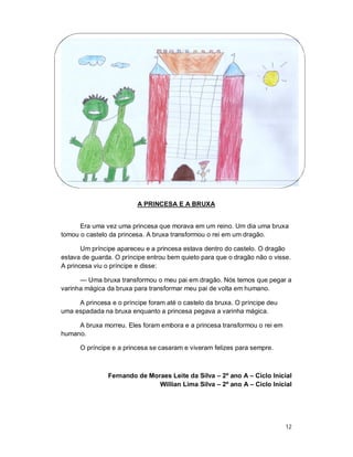 A PRINCESA E A BRUXA


      Era uma vez uma princesa que morava em um reino. Um dia uma bruxa
tomou o castelo da princesa. A bruxa transformou o rei em um dragão.

       Um príncipe apareceu e a princesa estava dentro do castelo. O dragão
estava de guarda. O príncipe entrou bem quieto para que o dragão não o visse.
A princesa viu o príncipe e disse:

      — Uma bruxa transformou o meu pai em dragão. Nós temos que pegar a
varinha mágica da bruxa para transformar meu pai de volta em humano.

     A princesa e o príncipe foram até o castelo da bruxa. O príncipe deu
uma espadada na bruxa enquanto a princesa pegava a varinha mágica.

     A bruxa morreu. Eles foram embora e a princesa transformou o rei em
humano.

      O príncipe e a princesa se casaram e viveram felizes para sempre.



               Fernando de Moraes Leite da Silva – 2º ano A – Ciclo Inicial
                              Willian Lima Silva – 2º ano A – Ciclo Inicial




                                                                            12
 