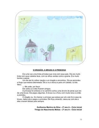 O DRAGÃO, A BRUXA E A PRINCESA

       Era uma vez uma linda princesa que vivia com seus pais. Ela era muito
linda com seus cabelos lisos, com os olhos verdes como a grama. Era muito
bonita e astuta.
       Um dia ela foi colher maçãs e um dragão a encontrou. Ela se escondeu
e fingiu que estava desmaiada. Ele a viu e levou-a para um castelo. Lá ela
falou:
       — Me solte, por favor.
       Ele soltou-a e eles ficaram amigos.
       A princesa foi embora e no caminho achou uma árvore de peras que era
de uma bruxa. Ela pegou algumas. A bruxa viu e ficou com muita raiva e então
a prendeu.
       O dragão viu, foi chamar o príncipe que estava por ali e ele foi à casa da
bruxa, matou ela e pegou a princesa. Ele ficou amando, casou-se com ela e
eles viveram felizes para sempre.


                        Guilherme Martins da Silva – 2º ano A – Ciclo Inicial
                      Thiago do Nascimento Matias – 2º ano A – Ciclo Inicial




                                                                               13
 