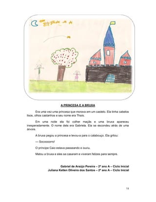 A PRINCESA E A BRUXA

        Era uma vez uma princesa que morava em um castelo. Ela tinha cabelos
lisos, olhos castanhos e seu nome era Thaís.

      Em uma noite ela foi colher maçãs e uma bruxa apareceu
inesperadamente. O nome dela era Gabriela. Ela se escondeu atrás de uma
árvore.

      A bruxa pegou a princesa e levou-a para o calabouço. Ela gritou:

      — Socoooorro!

      O príncipe Caio estava passeando e ouviu.

      Matou a bruxa e eles se casaram e viveram felizes para sempre.



                        Gabriel de Araújo Pereira – 2º ano A – Ciclo Inicial
               Juliana Ketlen Oliveira dos Santos – 2º ano A – Ciclo Inicial




                                                                          14
 