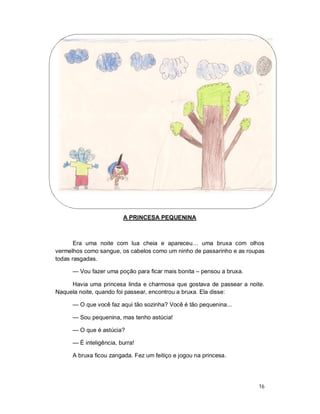 A PRINCESA PEQUENINA



       Era uma noite com lua cheia e apareceu… uma bruxa com olhos
vermelhos como sangue, os cabelos como um ninho de passarinho e as roupas
todas rasgadas.

      — Vou fazer uma poção para ficar mais bonita – pensou a bruxa.

     Havia uma princesa linda e charmosa que gostava de passear a noite.
Naquela noite, quando foi passear, encontrou a bruxa. Ela disse:

      — O que você faz aqui tão sozinha? Você é tão pequenina...

      — Sou pequenina, mas tenho astúcia!

      — O que é astúcia?

      — É inteligência, burra!

      A bruxa ficou zangada. Fez um feitiço e jogou na princesa.




                                                                       16
 