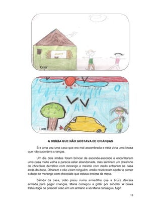 Cesar




       Luan


                A BRUXA QUE NÃO GOSTAVA DE CRIANÇAS

      Era uma vez uma casa que era mal assombrada e nela vivia uma bruxa
que não suportava crianças.

       Um dia dois irmãos foram brincar de esconde-esconde e encontraram
uma casa muito velha e parecia estar abandonada, mas sentiram um cheirinho
de chocolate derretido com morango e mesmo com medo entraram na casa
atrás do doce. Olharam e não viram ninguém, então resolveram sentar e comer
o doce de morango com chocolate que estava encima da mesa.

       Saindo da casa, João pisou numa armadilha que a bruxa deixara
armada para pegar crianças. Maria começou a gritar por socorro. A bruxa
tratou logo de prender João em um armário e só Maria conseguiu fugir.

                                                                         18
 
