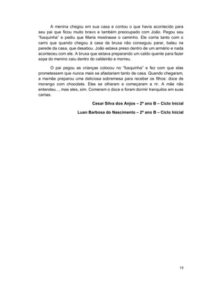 A menina chegou em sua casa e contou o que havia acontecido para
seu pai que ficou muito bravo e também preocupado com João. Pegou seu
“fusquinha” e pediu que Maria mostrasse o caminho. Ele corria tanto com o
carro que quando chegou à casa da bruxa não conseguiu parar, bateu na
parede da casa, que desabou. João estava preso dentro de um armário e nada
aconteceu com ele. A bruxa que estava preparando um caldo quente para fazer
sopa do menino caiu dentro do caldeirão e morreu.

      O pai pegou as crianças colocou no “fusquinha” e fez com que elas
prometessem que nunca mais se afastariam tanto de casa. Quando chegaram,
a mamãe preparou uma deliciosa sobremesa para receber os filhos: doce de
morango com chocolate. Eles se olharam e começaram a rir. A mãe não
entendeu..., mas eles, sim. Comeram o doce e foram dormir tranquilos em suas
camas.

                            Cesar Silva dos Anjos – 2º ano B – Ciclo Inicial

                    Luan Barbosa do Nascimento – 2º ano B – Ciclo Inicial




                                                                          19
 
