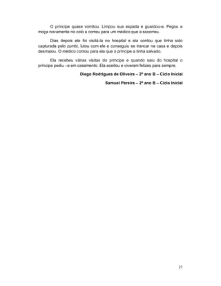 O príncipe quase vomitou. Limpou sua espada e guardou-a. Pegou a
moça novamente no colo e correu para um médico que a socorreu.

      Dias depois ele foi visitá-la no hospital e ela contou que tinha sido
capturada pelo zumbi, lutou com ele e conseguiu se trancar na casa e depois
desmaiou. O médico contou para ela que o príncipe a tinha salvado.

       Ela recebeu várias visitas do príncipe e quando saiu do hospital o
príncipe pediu –a em casamento. Ela aceitou e viveram felizes para sempre.

                     Diego Rodrigues de Oliveira – 2º ano B – Ciclo Inicial

                                  Samuel Pereira – 2º ano B – Ciclo Inicial




                                                                         21
 