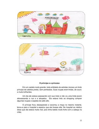 Gabriella




        Byanca




                          O príncipe e a princesa

       Em um castelo muito grande, todo enfeitado de estrelas morava um lindo
príncipe de cabelos pretos, bem penteados. Suas roupas eram lindas, de couro
e muito brilhantes.

      Um dia ele estava passeando com sua moto e não viu uma linda jovem
atravessando a rua e a atropelou. Ela estava indo ao shopping comprar
algumas roupas e sapatos de salto alto.

      O príncipe ficou desesperado e socorreu a moça no mesmo instante,
levou-a para o hospital e esperou que ela tivesse alta. No hospital ao médico
disse que ela estava muito mal, pois tinha batido muito forte com a cabeça no
chão.



                                                                           22
 