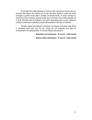O príncipe ficou desconsolado e chorou muito. Passaram muitos dias e o
príncipe não deixou de visitá-la um só dia. De tanto ajudar a cuidar da moça
começou a gostar muito dela e acabou se apaixonando. A moça começou a
melhorar e ficou contente quando soube que o príncipe nunca tinha deixado de
ir vê-la. Ela teve alta do hospital e um pediu desculpas para o outro, afinal de
contas os dois foram culpados porque não prestaram atenção no trânsito.

     Tempos depois começaram a namorar, se casaram e tiveram duas filhas
e contaram para elas que foi por causa de um acidente que eles se
conheceram e se apaixonaram. E viveram felizes para sempre.

                          Gabriella Lira Cavalcante – 2º ano B – Ciclo Inicial

                          Byanca Alves de Oliveira – 2º ano B – Ciclo Inicial




                                                                             23
 