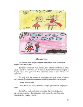 Guilherme




          Jhonata



                                  O Príncipe Lobo

      Era uma vez duas amigas princesas inseparáveis, uma chamava-se
Branca e a outra Luciane.

      Branca era uma jovem muito clarinha, seus cabelos eram loiros, os olhos
azuis e os lábios vermelhos cor de sangue. Luciane tinha cabelos negros e
longos, seus olhos pareciam duas azeitonas pretas e seus lábios bem
vermelhos.

      Em uma tarde as amigas se encontraram em uma praça e ficaram
conversando. Branca disse que estava muito triste pois não tinha namorado.

        Luciane sorriu e disse:

        - Pode deixar, vou pedir para o meu príncipe apresentar um amigo para
você.

      Branca ficou muito contente e concordou. O príncipe de Luciane
apresentou um amigo a Branca que era muito bonito. Era alto, forte, tinha
cabelos pretos e a pele morena.


                                                                            24
 