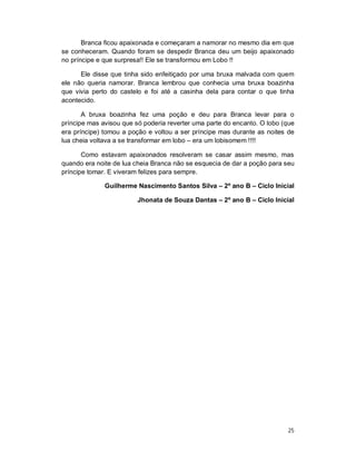 Branca ficou apaixonada e começaram a namorar no mesmo dia em que
se conheceram. Quando foram se despedir Branca deu um beijo apaixonado
no príncipe e que surpresa!! Ele se transformou em Lobo !!

      Ele disse que tinha sido enfeitiçado por uma bruxa malvada com quem
ele não queria namorar. Branca lembrou que conhecia uma bruxa boazinha
que vivia perto do castelo e foi até a casinha dela para contar o que tinha
acontecido.

       A bruxa boazinha fez uma poção e deu para Branca levar para o
príncipe mas avisou que só poderia reverter uma parte do encanto. O lobo (que
era príncipe) tomou a poção e voltou a ser príncipe mas durante as noites de
lua cheia voltava a se transformar em lobo – era um lobisomem !!!!

       Como estavam apaixonados resolveram se casar assim mesmo, mas
quando era noite de lua cheia Branca não se esquecia de dar a poção para seu
príncipe tomar. E viveram felizes para sempre.

              Guilherme Nascimento Santos Silva – 2º ano B – Ciclo Inicial

                         Jhonata de Souza Dantas – 2º ano B – Ciclo Inicial




                                                                          25
 