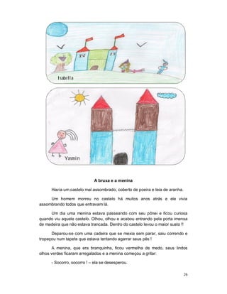 Isabella




             Yasmin



                             A bruxa e a menina

      Havia um castelo mal assombrado, coberto de poeira e teia de aranha.

     Um homem morreu no castelo há muitos anos atrás e ele vivia
assombrando todos que entravam lá.

     Um dia uma menina estava passeando com seu pônei e ficou curiosa
quando viu aquele castelo. Olhou, olhou e acabou entrando pela porta imensa
de madeira que não estava trancada. Dentro do castelo levou o maior susto !!

      Deparou-se com uma cadeira que se mexia sem parar, saiu correndo e
tropeçou num tapete que estava tentando agarrar seus pés !

       A menina, que era branquinha, ficou vermelha de medo, seus lindos
olhos verdes ficaram arregalados e a menina começou a gritar:

      - Socorro, socorro ! – ela se desesperou.

                                                                             26
 