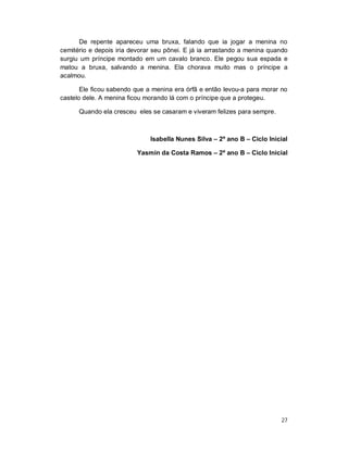 De repente apareceu uma bruxa, falando que ia jogar a menina no
cemitério e depois iria devorar seu pônei. E já ia arrastando a menina quando
surgiu um príncipe montado em um cavalo branco. Ele pegou sua espada e
matou a bruxa, salvando a menina. Ela chorava muito mas o príncipe a
acalmou.

       Ele ficou sabendo que a menina era órfã e então levou-a para morar no
castelo dele. A menina ficou morando lá com o príncipe que a protegeu.

      Quando ela cresceu eles se casaram e viveram felizes para sempre.



                              Isabella Nunes Silva – 2º ano B – Ciclo Inicial

                          Yasmin da Costa Ramos – 2º ano B – Ciclo Inicial




                                                                          27
 