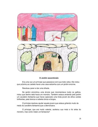 Jonathan




         Vinicius


                          O Jardim assombrado

      Era uma vez um príncipe que passeava com sua moto veloz. Ele notou
que próximo ao castelo havia uma casa estranha com um jardim enorme.

      Resolveu parar e dar uma olhada.

       No jardim encontrou uma árvore que movimentava muito os galhos,
notou que dentro dela havia um monstro. Também estava andando pelo jardim
um cavaleiro fantasma que havia capturado uma linda jovem de olhos verdes
brilhantes, pele branca e cabelos loiros e longos.

     O príncipe resolveu ajudar aquela jovem que estava gritando muito de
medo do cavaleiro fantasma que a aterrorizava.

      O príncipe, que era muito valente, acelerou sua moto e foi atrás do
monstro, mas como matar um fantasma?


                                                                            28
 