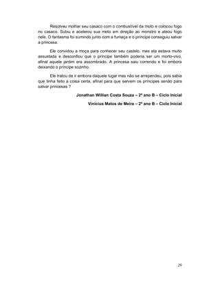 Resolveu molhar seu casaco com o combustível da moto e colocou fogo
no casaco. Subiu e acelerou sua moto em direção ao monstro e ateou fogo
nele. O fantasma foi sumindo junto com a fumaça e o príncipe conseguiu salvar
a princesa.

       Ele convidou a moça para conhecer seu castelo, mas ela estava muito
assustada e desconfiou que o príncipe também poderia ser um morto-vivo,
afinal aquele jardim era assombrado. A princesa saiu correndo e foi embora
deixando o príncipe sozinho.

       Ele tratou de ir embora daquele lugar mas não se arrependeu, pois sabia
que tinha feito a coisa certa, afinal para que servem os príncipes senão para
salvar princesas ?

                    Jonathan Willian Costa Souza – 2º ano B – Ciclo Inicial

                           Vinícius Matos de Meira – 2º ano B – Ciclo Inicial




                                                                           29
 