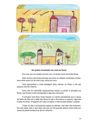 Julya




         Sarah Dara


                  Um jardim encantador em meio às flores

      Era uma vez um castelo enorme com um jardim cheio de lindas flores.

      Nele morava uma linda princesa que tinha os cabelos compridos e loiros,
seus olhos eram cor de mel e seu nome era Vera.

      Vera aproveitava a linda paisagem para admirar as flores e ela até
parecia uma flor mesmo.

        Certo dia um caminhão desgovernado entrou no jardim e atropelou as
flores, que ficaram muito amassadas e algumas morreram.

      A princesa Vera ficou muito doente e a rainha percebendo que a causa
da febre da filha era a falta das flores foi até a floricultura e comprou algumas
mudas de flores. Chegando em casa convidou a menina para refazer o plantio.

      Todos os dias a princesinha regava as plantas, mas elas não brotavam.
Ela não sabia mais o que fazer até que um dia quando estava muito triste por
causa do jardim lembrou-se de um versinho:



                                                                              30
 