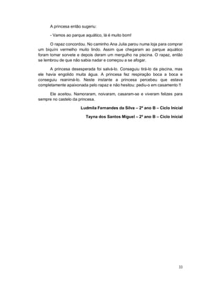 A princesa então sugeriu:

      - Vamos ao parque aquático, lá é muito bom!

      O rapaz concordou. No caminho Ana Julia parou numa loja para comprar
um biquíni vermelho muito lindo. Assim que chegaram ao parque aquático
foram tomar sorvete e depois deram um mergulho na piscina. O rapaz, então
se lembrou de que não sabia nadar e começou a se afogar.

      A princesa desesperada foi salvá-lo. Conseguiu tirá-lo da piscina, mas
ele havia engolido muita água. A princesa fez respiração boca a boca e
conseguiu reanimá-lo. Neste instante a princesa percebeu que estava
completamente apaixonada pelo rapaz e não hesitou: pediu-o em casamento !!

     Ele aceitou. Namoraram, noivaram, casaram-se e viveram felizes para
sempre no castelo da princesa.

                      Ludmila Fernandes da Silva – 2º ano B – Ciclo Inicial

                         Tayna dos Santos Miguel – 2º ano B – Ciclo Inicial




                                                                         33
 