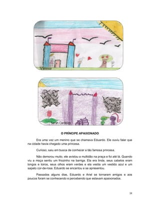 Vanessa




                 Sarah Cordeiro

                        O PRÍNCIPE APAIXONADO

      Era uma vez um menino que se chamava Eduardo. Ele ouviu falar que
na cidade havia chegado uma princesa.

      Curioso, saiu em busca de conhecer a tão famosa princesa.

      Não demorou muito, ele avistou a multidão na praça e foi até lá. Quando
viu a moça sentiu um friozinho na barriga. Ela era linda, seus cabelos eram
longos e loiros, seus olhos eram verdes e ela vestia um vestido azul e um
sapato cor-de-rosa. Eduardo se encantou e se apresentou.

     Passados alguns dias, Eduardo e Ariel se tornaram amigos e aos
poucos foram se conhecendo e percebendo que estavam apaixonados.



                                                                          34
 