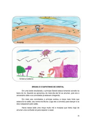 Amanda




   Vitória Cordeiro


                  BRUNA E O SAPATINHO DE CRISTAL

       Em uma tarde ensolarada, o príncipe Daniel estava tomando sorvete na
beira do rio. Quando se aproximou do meio-dia ele foi se arrumar, pois era o
aniversário dele e os convidados já estavam chegando.

       Em meio aos convidados o príncipe avistou a moça mais linda que
estava lá no salão, seu nome era Bruna. Logo ele a convidou para dançar e os
dois rodopiaram pelo salão.

      Havia nesse baile uma moça muito má e invejosa que tratou logo de
arrumar uma confusão só para separar o casal.


                                                                          36
 