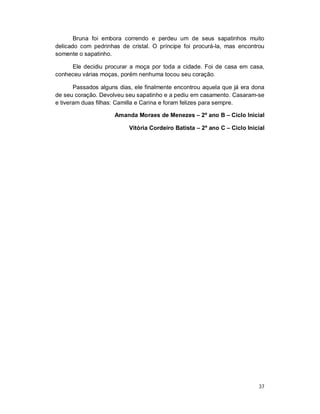 Bruna foi embora correndo e perdeu um de seus sapatinhos muito
delicado com pedrinhas de cristal. O príncipe foi procurá-la, mas encontrou
somente o sapatinho.

     Ele decidiu procurar a moça por toda a cidade. Foi de casa em casa,
conheceu várias moças, porém nenhuma tocou seu coração.

       Passados alguns dias, ele finalmente encontrou aquela que já era dona
de seu coração. Devolveu seu sapatinho e a pediu em casamento. Casaram-se
e tiveram duas filhas: Camilla e Carina e foram felizes para sempre.

                     Amanda Moraes de Menezes – 2º ano B – Ciclo Inicial

                          Vitória Cordeiro Batista – 2º ano C – Ciclo Inicial




                                                                          37
 