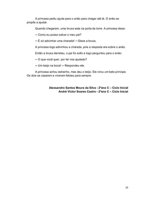A princesa pediu ajuda para o anão para chegar até lá. O anão se
propôs a ajudar.

      Quando chegaram, uma bruxa esta na porta da torre. A princesa disse:

      ─ Como eu posso salvar o meu pai?

      ─ É só adivinhar uma charada! ─ Disse a bruxa.

      A princesa logo adivinhou a charada, pois a resposta era sobre o anão.

      Então a bruxa derreteu, o pai foi solto e logo perguntou para o anão:

      ─ O que você quer, por ter nos ajudado?

      ─ Um beijo na boca! ─ Respondeu ele.

      A princesa achou estranho, mas deu o beijo. Ele virou um belo príncipe.
Os dois se casaram e viveram felizes para sempre.



                 Alexsandro Santos Moura da Silva - 2ºano C – Ciclo Inicial
                       André Victor Soares Castro - 2ºano C – Ciclo Inicial




                                                                              39
 
