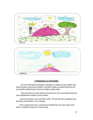 Anita




    Matheus


                        A PRINCESA E A FEITICEIRA

       Em uma linda tarde ensolarada, passeava no jardim do seu castelo uma
linda princesa, que tinha por hábito ir ao jardim todas as tardes lembrar-se de
sua querida mãezinha que morrera há algum tempo atrás.

      Seu pai sentiu-se muito sozinho e foi procurar uma nova esposa para ser
sua companheira e ajudar a criar sua filha.

      Logo ele se casou com uma linda mulher. Só que ele nem suspeitava que
ela fosse uma feiticeira, má e invejosa.

     Com o passar dos anos, a princesa se transformou em uma moça muito
linda e a feiticeira ficava com muita inveja.

                                                                              40
 