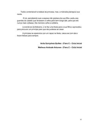 Todos comentavam a beleza da princesa, mas, a malvada planejava sua
morte.

      O rei, percebendo que a esposa não gostava de sua filha, pediu aos
guardas do castelo que levassem a velha para bem longe dali, para que ela
nunca mais voltasse. Ela morreria velha e solitária.

      Livrando-se da feiticeira, o rei fez uma festa para a sua filha e aproveitou
para procurar um príncipe para que ela pudesse se casar.

      A princesa se apaixonou por um rapaz na festa, casou-se com ele e
foram felizes para sempre.



                             Anita Gonçalves Quilles - 2ºano C – Ciclo Inicial

                          Matheus Andrade Antunes - 2ºano C – Ciclo Inicial




                                                                                41
 