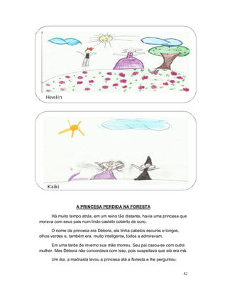 Hevelin




    Kaiki



                   A PRINCESA PERDIDA NA FORESTA

     Há muito tempo atrás, em um reino tão distante, havia uma princesa que
morava com seus pais num lindo castelo coberto de ouro.

       O nome da princesa era Débora, ela tinha cabelos escuros e longos,
olhos verdes e, também era, muito inteligente, todos a admiravam.

      Em uma tarde de inverno sua mãe morreu. Seu pai casou-se com outra
mulher. Mas Débora não concordava com isso, pois suspeitava que ela era má.

      Um dia, a madrasta levou a princesa até a floresta e lhe perguntou:


                                                                            42
 