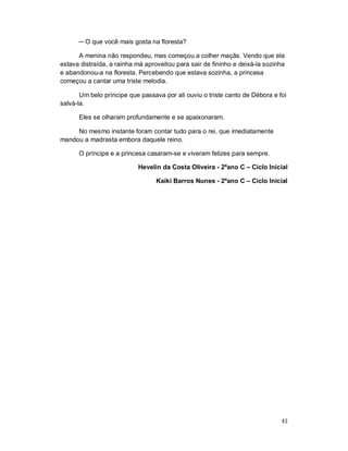 ─ O que você mais gosta na floresta?

      A menina não respondeu, mas começou a colher maçãs. Vendo que ela
estava distraída, a rainha má aproveitou para sair de fininho e deixá-la sozinha
e abandonou-a na floresta. Percebendo que estava sozinha, a princesa
começou a cantar uma triste melodia.

       Um belo príncipe que passava por ali ouviu o triste canto de Débora e foi
salvá-la.

      Eles se olharam profundamente e se apaixonaram.

     No mesmo instante foram contar tudo para o rei, que imediatamente
mandou a madrasta embora daquele reino.

      O príncipe e a princesa casaram-se e viveram felizes para sempre.

                           Hevelin da Costa Oliveira - 2ºano C – Ciclo Inicial

                                  Kaiki Barros Nunes - 2ºano C – Ciclo Inicial




                                                                              43
 