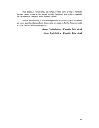 Dias depois, o rapaz voltou ao castelo, vestido como príncipe, montado
em seu cavalo branco e com a rosa na mão. Desta vez o rei aceitou o pedido
de casamento e fizeram a maior festa no castelo.

      Depois de dois anos, a princesa engravidou. Ficaram todos muito felizes
ao saber que ela estava grávida de gêmeos, um casal. A família ficou completa
e todos viveram felizes para sempre.

                             Jhener Freitas Santos - 2ºano C – Ciclo Inicial

                               Nicoly Emily Valério - 2ºano C – Ciclo Inicial




                                                                           45
 
