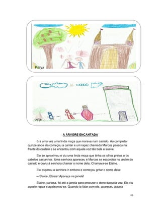 Késya




     Jorge



                          A ÁRVORE ENCANTADA

       Era uma vez uma linda moça que morava num castelo. Ao completar
quinze anos ela começou a cantar e um rapaz chamado Marcos passou na
frente do castelo e se encantou com aquela voz tão bela e suave.

       Ele se aproximou e viu uma linda moça que tinha os olhos pretos e os
cabelos castanhos. Uma senhora apareceu e Marcos se escondeu no jardim do
castelo e ouviu à senhora chamar o nome dela. Chamava-se Elaine.

      Ele esperou a senhora ir embora e começou gritar o nome dela:

      ─ Elaine, Elaine! Apareça na janela!

      Elaine, curiosa, foi até a janela para procurar o dono daquela voz. Ela viu
aquele rapaz e apaixonou-se. Quando ia falar com ele, apareceu àquela

                                                                              46
 