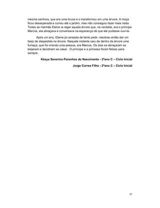mesma senhora, que era uma bruxa e o transformou em uma árvore. A moça
ficou desesperada e correu até o jardim, mas não conseguiu fazer mais nada.
Todas as manhãs Elaine ia regar aquela árvore que, na verdade, era o príncipe
Marcos, ela abraçava e conversava na esperança de que ele pudesse ouvi-la.

       Após um ano, Elaine já cansada de tanto pedir, resolveu então dar um
beijo de despedida na árvore. Naquele instante saiu de dentro da árvore uma
fumaça, que foi virando uma pessoa, era Marcos. Os dois se abraçaram se
beijaram e decidiram se casar. O príncipe e a princesa foram felizes para
sempre.

         Késya Severino Paranhos do Nascimento - 2ºano C – Ciclo Inicial

                                 Jorge Correa Filho - 2ºano C – Ciclo Inicial




                                                                              47
 