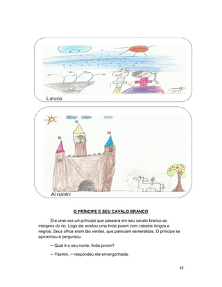 Laryssa




      Alexandre


                  O PRÍNCIPE E SEU CAVALO BRANCO

      Era uma vez um príncipe que passava em seu cavalo branco as
margens do rio. Logo ele avistou uma linda jovem com cabelos longos e
negros. Seus olhos eram tão verdes, que pareciam esmeraldas. O príncipe se
aproximou e perguntou:

      ─ Qual é o seu nome, linda jovem?

      ─ Yasmin. ─ respondeu ela envergonhada.


                                                                         48
 