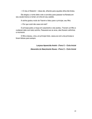 ─ O meu é Roberto! ─ disse ele, olhando para aqueles olhos tão lindos.

      Ela elogiou o nome dele e ele a convidou para passear na floresta em
seu cavalo branco e tomar um chá em seu castelo.

      A rainha gostou muito de Yasmin e falou para o príncipe, seu filho:

      ─ Por que você não casa com ela?

      O príncipe pediu a moça em casamento e ela aceitou. Tiveram um filho e
cuidaram dele com todo carinho. Passaram-se os anos, eles ficaram velhinhos
e morreram.

      O filho cresceu, virou um príncipe lindo, casou-se com uma princesa e
foram felizes para sempre.



                          Laryssa Aparecida André - 2ºano C – Ciclo Inicial

                   Alexandre do Nascimento Souza - 2ºano C – Ciclo Inicial




                                                                              49
 