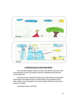 Mirelly




    Danilo


                 A PRINCESA QUE IA VIRAR UMA BRUXA

       Em uma noite estrelada, nasceu um bebê, uma menina muito linda. Uma
bruxa apareceu e avisou que quando a menina completasse doze anos ela
ia virar uma bruxa.

       Ao aproximar seu aniversário de doze anos, todos estavam preocupados
lembrando-se da ameaça da bruxa. No dia da festa a bruxa apareceu para
fazer o feitiço, mas, ela esqueceu sua varinha mágica. Ela ficou muito brava e
morreu do coração.

      A princesa cresceu muito feliz!



                                                                            50
 