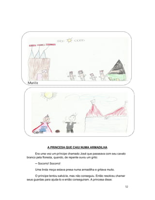 Murilo




     Gabriel



               A PRINCESA QUE CAIU NUMA ARMADILHA

      Era uma vez um príncipe chamado José que passeava com seu cavalo
branco pela floresta, quando, de repente ouviu um grito:

      ─ Socorro! Socorro!

      Uma linda moça estava presa numa armadilha e gritava muito.

      O príncipe tentou salvá-la, mas não conseguiu. Então resolveu chamar
seus guardas para ajuda-lo e então conseguiram. A princesa disse:

                                                                             52
 