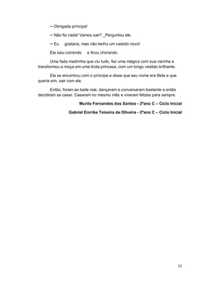 ─ Obrigada príncipe!

      ─ Não foi nada! Vamos sair? _Perguntou ele.

      ─ Eu    gostaria, mas não tenho um vestido novo!

      Ela saiu correndo   e ficou chorando.

       Uma fada madrinha que viu tudo, fez uma mágica com sua varinha e
transformou a moça em uma linda princesa, com um longo vestido brilhante.

       Ela se encontrou com o príncipe e disse que seu nome era Bela e que
queria sim, sair com ele.

       Então, foram ao baile real, dançaram e conversaram bastante e então
decidiram se casar. Casaram no mesmo mês e viveram felizes para sempre.

                      Murilo Fernandes dos Santos - 2ºano C – Ciclo Inicial

                Gabriel Enrrike Teixeira de Oliveira - 2ºano C – Ciclo Inicial




                                                                             53
 