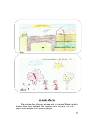 Ruan




    Rayane




                          AS IRMÃS GÊMEAS

      Era uma vez duas princesas gêmeas, uma se chamava Débora e a outra
Daniela. Eram lindas, idênticas. Elas moravam com a madrasta, pois o pai
estava muito doente e ficava no sótão da casa.

                                                                      54
 