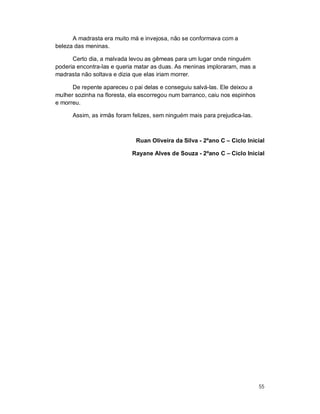 A madrasta era muito má e invejosa, não se conformava com a
beleza das meninas.

      Certo dia, a malvada levou as gêmeas para um lugar onde ninguém
poderia encontra-las e queria matar as duas. As meninas imploraram, mas a
madrasta não soltava e dizia que elas iriam morrer.

      De repente apareceu o pai delas e conseguiu salvá-las. Ele deixou a
mulher sozinha na floresta, ela escorregou num barranco, caiu nos espinhos
e morreu.

      Assim, as irmãs foram felizes, sem ninguém mais para prejudica-las.



                             Ruan Oliveira da Silva - 2ºano C – Ciclo Inicial

                            Rayane Alves de Souza - 2ºano C – Ciclo Inicial




                                                                             55
 