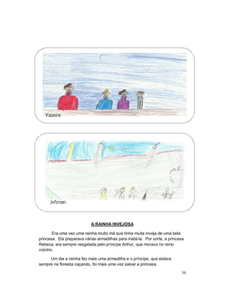 Yasmim




     Jeferson



                           A RAINHA INVEJOSA

       Era uma vez uma rainha muito má que tinha muita inveja de uma bela
princesa. Ela preparava várias armadilhas para matá-la. Por sorte, a princesa
Rebeca, era sempre resgatada pelo príncipe Arthur, que morava no reino
vizinho.

     Um dia a rainha fez mais uma armadilha e o príncipe, que estava
sempre na floresta caçando, foi mais uma vez salvar a princesa.
                                                                            56
 