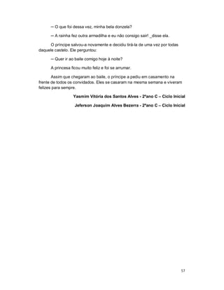 ─ O que foi dessa vez, minha bela donzela?

      ─ A rainha fez outra armadilha e eu não consigo sair! _disse ela.

      O príncipe salvou-a novamente e decidiu tirá-la de uma vez por todas
daquele castelo. Ele perguntou:

      ─ Quer ir ao baile comigo hoje à noite?

      A princesa ficou muito feliz e foi se arrumar.

       Assim que chegaram ao baile, o príncipe a pediu em casamento na
frente de todos os convidados. Eles se casaram na mesma semana e viveram
felizes para sempre.

                  Yasmim Vitória dos Santos Alves - 2ºano C – Ciclo Inicial

                   Jeferson Joaquim Alves Bezerra - 2ºano C – Ciclo Inicial




                                                                             57
 