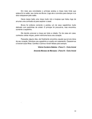 Em meio aos convidados o príncipe avistou a moça mais linda que
estava lá no salão, seu nome era Bruna. Logo ele a convidou para dançar e os
dois rodopiaram pelo salão.

      Havia nesse baile uma moça muito má e invejosa que tratou logo de
arrumar uma confusão só para separar o casal.

       Bruna foi embora correndo e perdeu um de seus sapatinhos muito
delicado com pedrinhas de cristal. O príncipe foi procurá-la, mas encontrou
somente o sapatinho.

     Ele decidiu procurar a moça por toda a cidade. Foi de casa em casa,
conheceu várias moças, porém nenhuma tocou seu coração.

       Passados alguns dias, ele finalmente encontrou aquela que já era dona
de seu coração. Devolveu seu sapatinho e a pediu em casamento. Casaram-se
e tiveram duas filhas: Camilla e Carina e foram felizes para sempre.

                           Vitória Cordeiro Batista - 2ºano C – Ciclo Inicial

                      Amanda Moraes de Menezes - 2ºano B – Ciclo Inicial




      .




                                                                          59
 