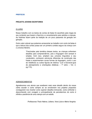 PROJETO JOVENS ESCRITORES



O LIVRO

Nosso trabalho com os textos de contos de fadas foi escolhido pela magia de
seu conteúdo que trazem o fascínio e o encantamento para adultos e crianças.
As histórias fazem parte da tradição de um povo passando de geração em
geração.

Outro valor cultural que podemos acrescentar ao trabalho com conto de fadas é
que a leitura dos contos possa ser um primeiro contato seguro da criança com
o universo literário.

            “Fascinadas pela temática desses textos, as crianças enfrentam
            desafios para compreendê-los, pois a linguagem nem sempre é
            simples. Com isso, ampliam seu universo linguístico e seu
            vocabulário, conhecem estruturas diferentes de construção das
            frases e experimentam novas formas da linguagem, como o uso
            de metáforas ou outras figuras de retórica.” (Ler e Escrever-guia
            de planejamento e orientações didáticas – 1ª série – Vol. 2,
            pg.115).




AGRADECIMENTOS

Agradecemos aos alunos que aceitaram mais esse desafio dentro da nossa
rotina escolar e como sempre ao se envolverem nos projetos propostos
conseguiram nos mostrar como superar desafios brincando, como enfrentar o
desconhecido com coragem e principalmente de percebermos de como é
infinita a paciência de uma criança com um adulto.



               Professoras Thaís Helena, Lidiane, Vera Lúcia e Maria Verginia.




                                                                             6
 
