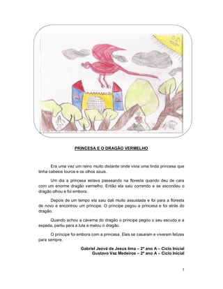 PRINCESA E O DRAGÃO VERMELHO



       Era uma vez um reino muito distante onde vivia uma linda princesa que
tinha cabelos louros e os olhos azuis.

      Um dia a princesa estava passeando na floresta quando deu de cara
com um enorme dragão vermelho. Então ela saiu correndo e se escondeu o
dragão olhou e foi embora.

      Depois de um tempo ela saiu dali muito assustada e foi para a floresta
de novo e encontrou um príncipe. O príncipe pegou a princesa e foi atrás do
dragão.

     Quando achou a caverna do dragão o príncipe pegou o seu escudo e a
espada, partiu para a luta e matou o dragão.

      O príncipe foi embora com a princesa. Eles se casaram e viveram felizes
para sempre.

                      Gabriel Jeová de Jesus lima – 2º ano A – Ciclo Inicial
                           Gustavo Vaz Medeiros – 2º ano A – Ciclo Inicial


                                                                            7
 