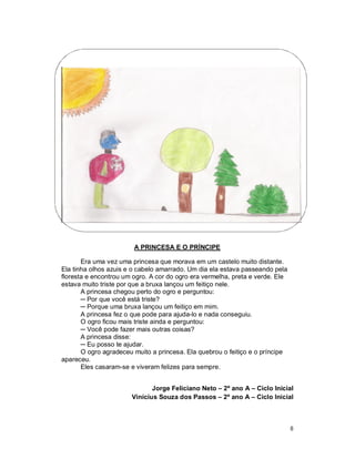 A PRINCESA E O PRÍNCIPE

       Era uma vez uma princesa que morava em um castelo muito distante.
Ela tinha olhos azuis e o cabelo amarrado. Um dia ela estava passeando pela
floresta e encontrou um ogro. A cor do ogro era vermelha, preta e verde. Ele
estava muito triste por que a bruxa lançou um feitiço nele.
       A princesa chegou perto do ogro e perguntou:
       ─ Por que você está triste?
       ─ Porque uma bruxa lançou um feitiço em mim.
       A princesa fez o que pode para ajuda-lo e nada conseguiu.
       O ogro ficou mais triste ainda e perguntou:
       ─ Você pode fazer mais outras coisas?
       A princesa disse:
       ─ Eu posso te ajudar.
       O ogro agradeceu muito a princesa. Ela quebrou o feitiço e o príncipe
apareceu.
       Eles casaram-se e viveram felizes para sempre.


                              Jorge Feliciano Neto – 2º ano A – Ciclo Inicial
                       Vinícius Souza dos Passos – 2º ano A – Ciclo Inicial



                                                                               8
 